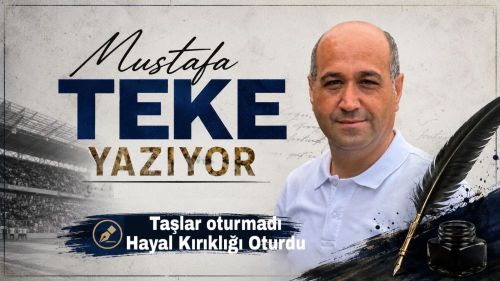 Mustafa Teke Yazdı… TAŞLAR YERİNE OTURMADI, HAYAL KIRIKLIĞI OTURDU!